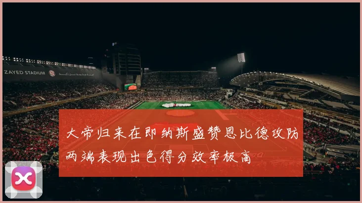 大帝归来在即纳斯盛赞恩比德攻防两端表现出色得分效率极高