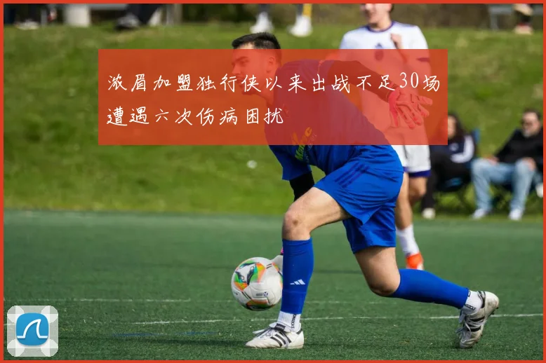 浓眉加盟独行侠以来出战不足30场遭遇六次伤病困扰
