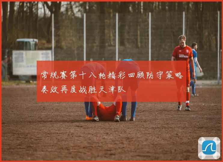 常规赛第十八轮精彩回顾防守策略奏效再度战胜天津队