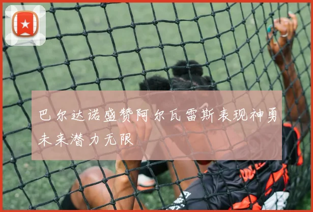 巴尔达诺盛赞阿尔瓦雷斯表现神勇未来潜力无限