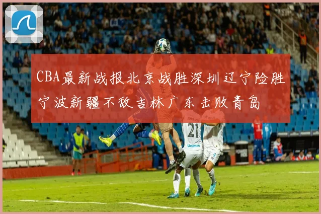 CBA最新战报北京战胜深圳辽宁险胜宁波新疆不敌吉林广东击败青岛