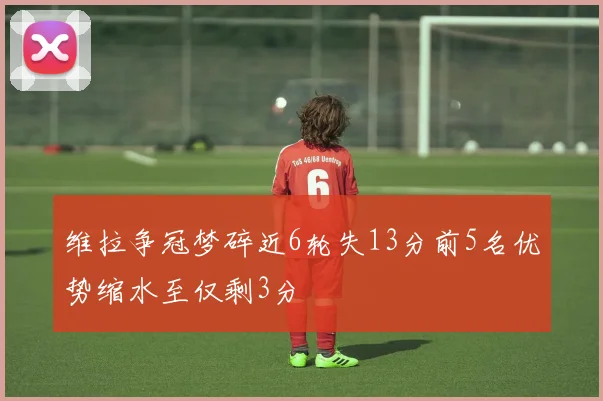 维拉争冠梦碎近6轮失13分前5名优势缩水至仅剩3分