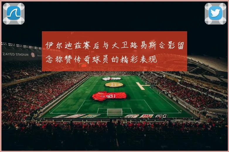 伊尔迪兹赛后与大卫路易斯合影留念称赞传奇球员的精彩表现