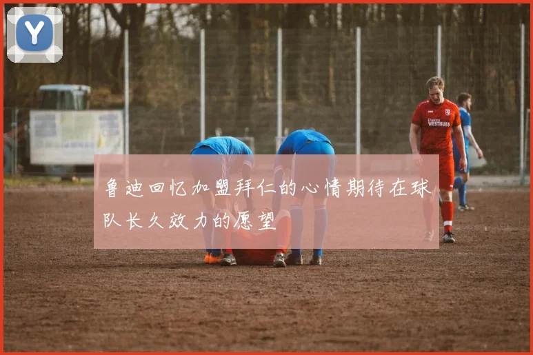鲁迪回忆加盟拜仁的心情期待在球队长久效力的愿望