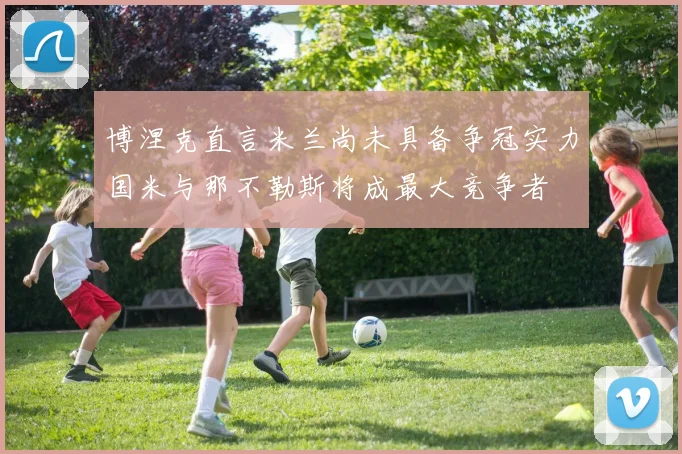 博涅克直言米兰尚未具备争冠实力国米与那不勒斯将成最大竞争者