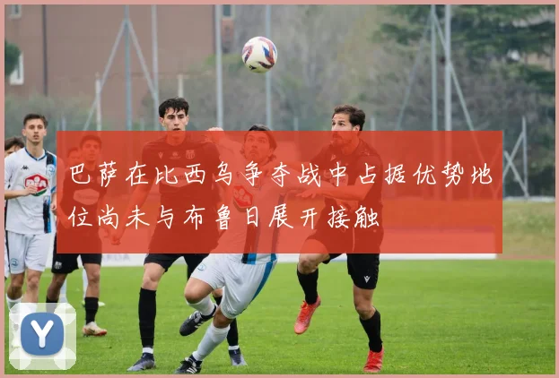 巴萨在比西乌争夺战中占据优势地位尚未与布鲁日展开接触