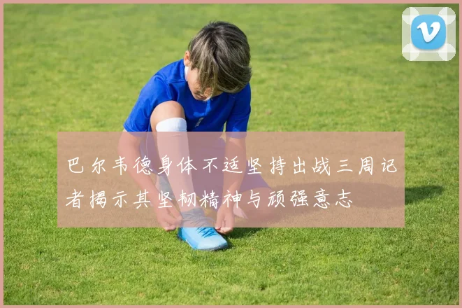 巴尔韦德身体不适坚持出战三周记者揭示其坚韧精神与顽强意志