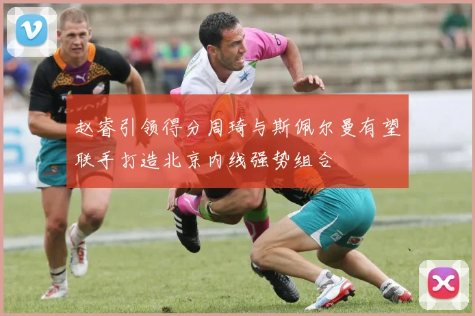 赵睿引领得分周琦与斯佩尔曼有望联手打造北京内线强势组合