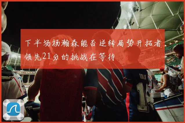 下半场杨瀚森能否逆转局势开拓者领先21分的挑战在等待