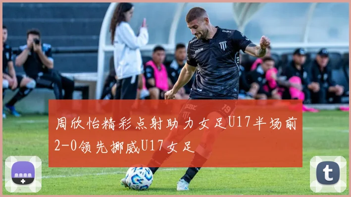 周欣怡精彩点射助力女足U17半场前2-0领先挪威U17女足