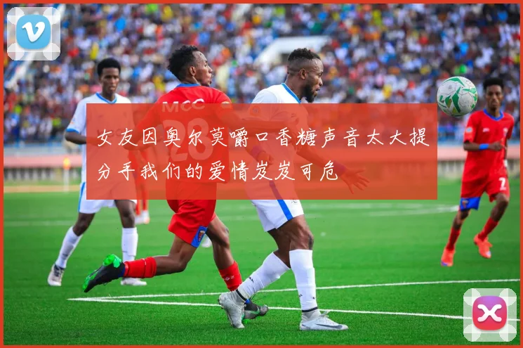 女友因奥尔莫嚼口香糖声音太大提分手我们的爱情岌岌可危