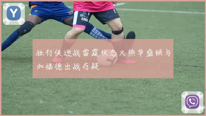 独行侠迎战雷霆状态火热华盛顿与加福德出战存疑