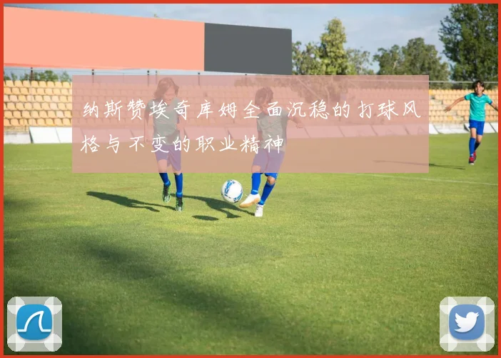 纳斯赞埃奇库姆全面沉稳的打球风格与不变的职业精神