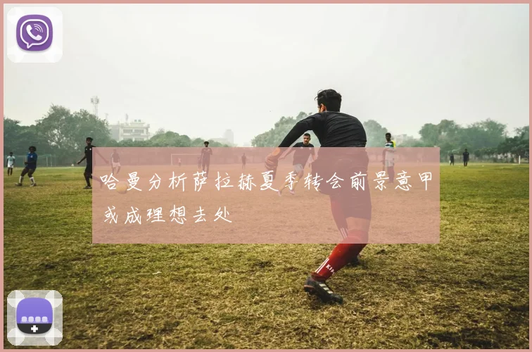 哈曼分析萨拉赫夏季转会前景意甲或成理想去处