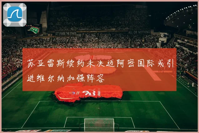 苏亚雷斯续约未决迈阿密国际或引进维尔纳加强阵容