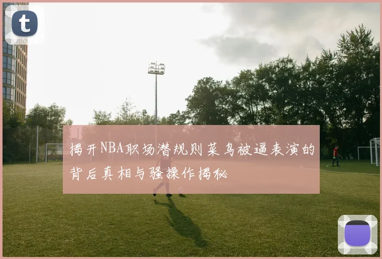 揭开NBA职场潜规则菜鸟被逼表演的背后真相与骚操作揭秘