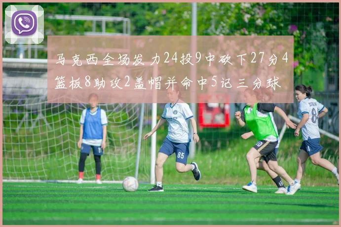 马克西全场发力24投9中砍下27分4篮板8助攻2盖帽并命中5记三分球