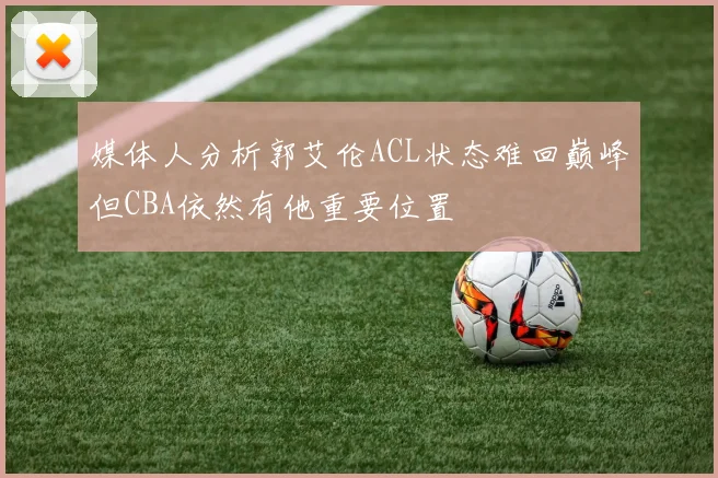 媒体人分析郭艾伦ACL状态难回巅峰但CBA依然有他重要位置