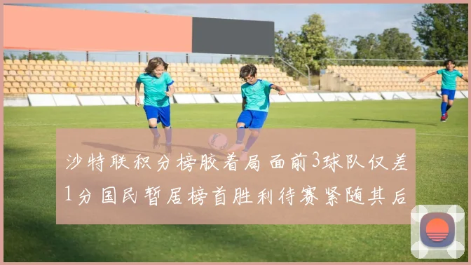 沙特联积分榜胶着局面前3球队仅差1分国民暂居榜首胜利待赛紧随其后