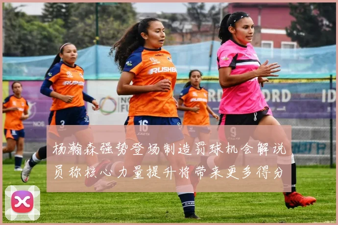 杨瀚森强势登场制造罚球机会解说员称核心力量提升将带来更多得分可能