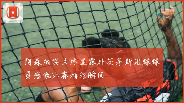 阿森纳实力终显露朴茨茅斯进球球员感慨比赛精彩瞬间