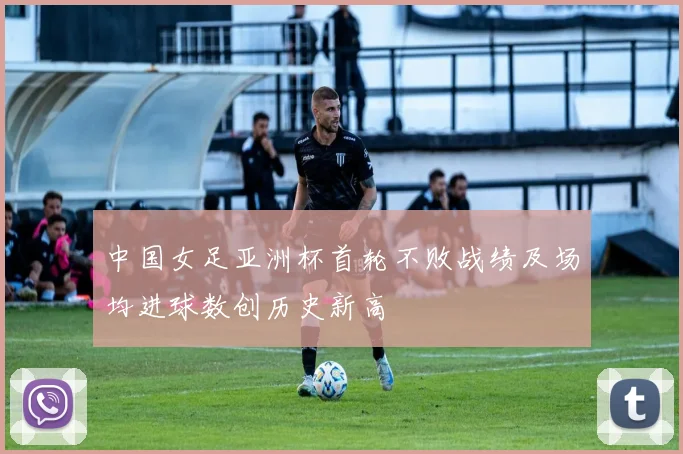 中国女足亚洲杯首轮不败战绩及场均进球数创历史新高
