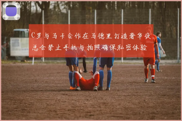 C罗与马卡合作在马德里打造奢华夜总会禁止手机与拍照确保私密体验