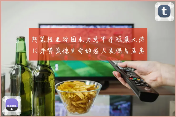 阿莱格里称国米为意甲夺冠最大热门并赞莫德里奇的感人表现与莱奥的务实转变