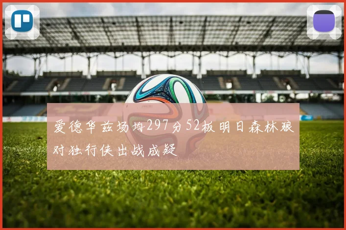 爱德华兹场均297分52板明日森林狼对独行侠出战成疑