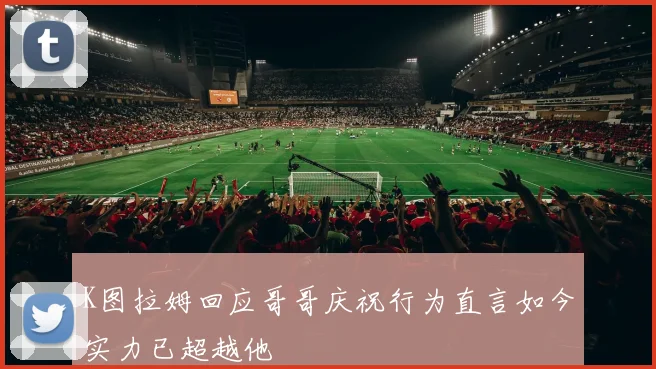 K图拉姆回应哥哥庆祝行为直言如今实力已超越他