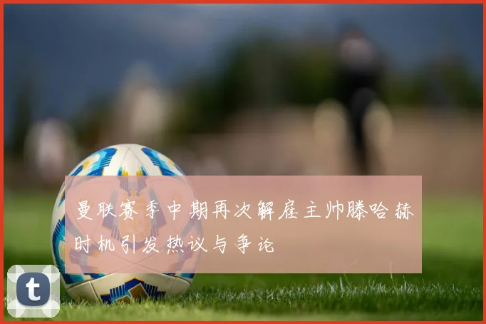 曼联赛季中期再次解雇主帅滕哈赫时机引发热议与争论