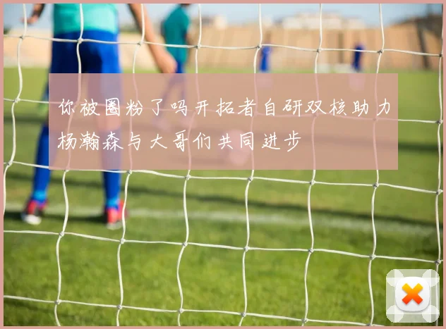 你被圈粉了吗开拓者自研双核助力杨瀚森与大哥们共同进步