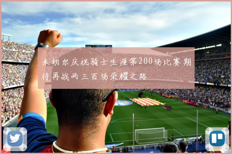 米切尔庆祝骑士生涯第200场比赛期待再战两三百场荣耀之路