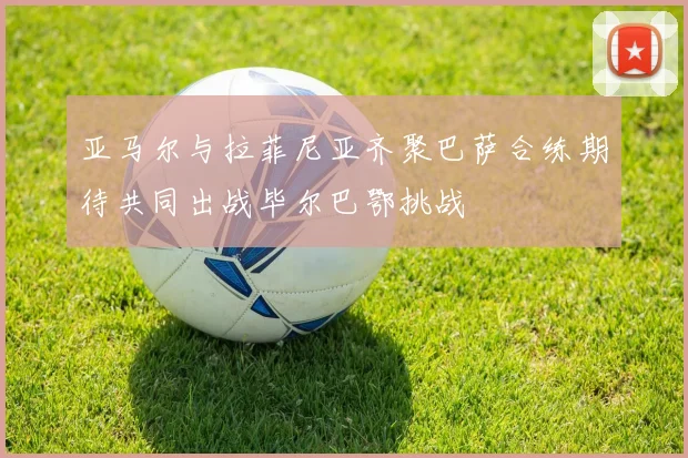亚马尔与拉菲尼亚齐聚巴萨合练期待共同出战毕尔巴鄂挑战