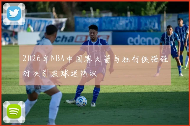 2026年NBA中国赛火箭与独行侠强强对决引发球迷热议