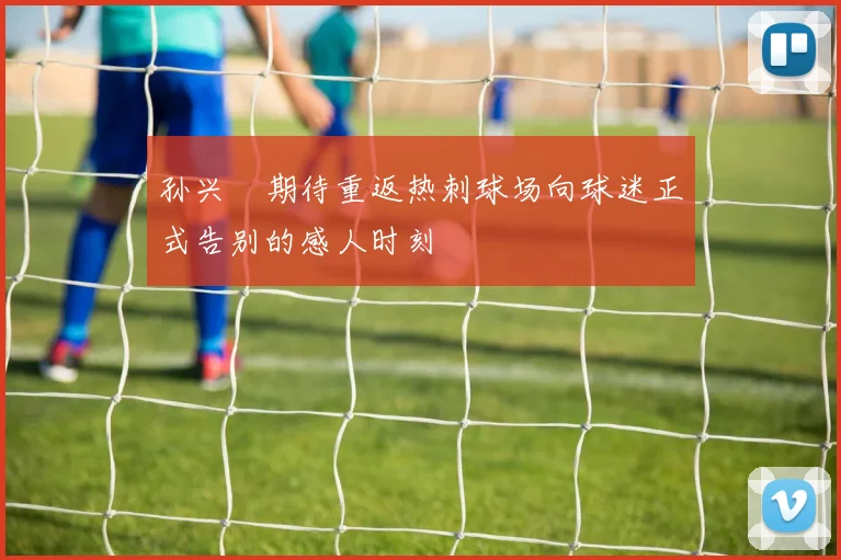 孙兴慜期待重返热刺球场向球迷正式告别的感人时刻