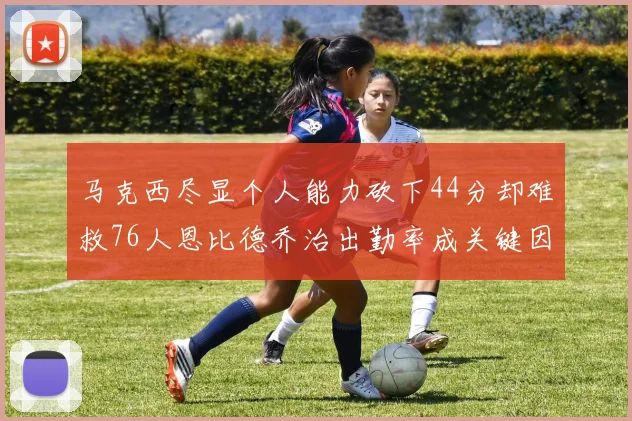 马克西尽显个人能力砍下44分却难救76人恩比德乔治出勤率成关键因素