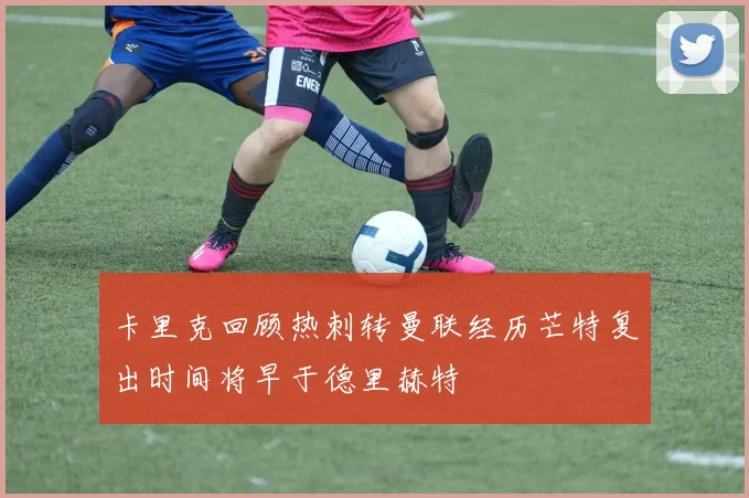 卡里克回顾热刺转曼联经历芒特复出时间将早于德里赫特