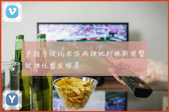 卢指导谈比尔伤病担忧科林斯将暂时担任首发球员