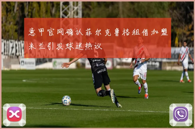 意甲官网确认菲尔克鲁格租借加盟米兰引发球迷热议