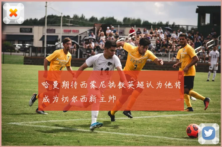 哈曼期待西蒙尼执教英超认为他将成为切尔西新主帅