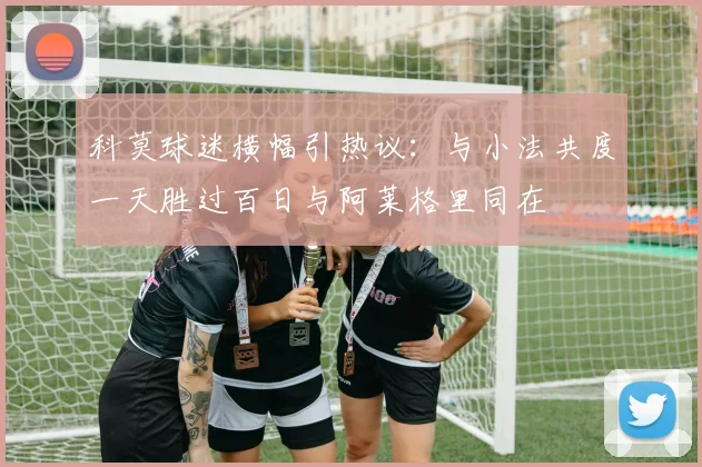 科莫球迷横幅引热议：与小法共度一天胜过百日与阿莱格里同在