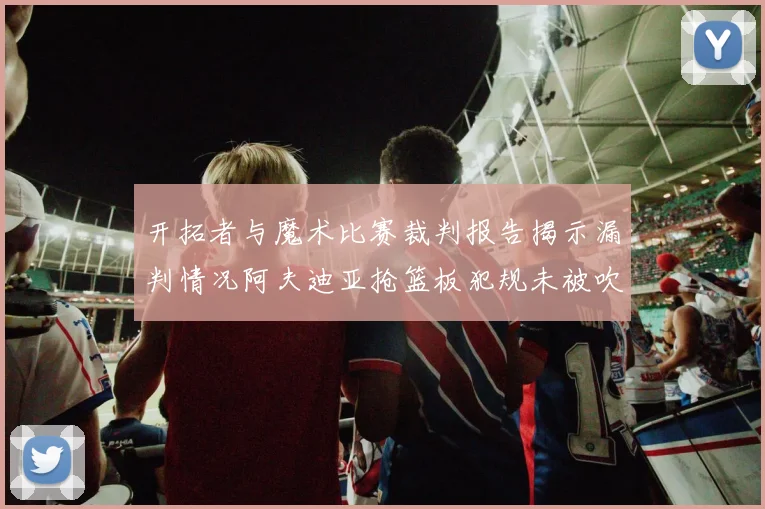 开拓者与魔术比赛裁判报告揭示漏判情况阿夫迪亚抢篮板犯规未被吹罚