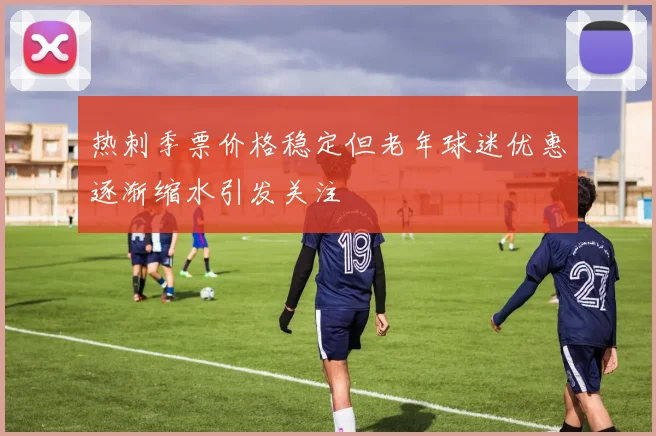 热刺季票价格稳定但老年球迷优惠逐渐缩水引发关注