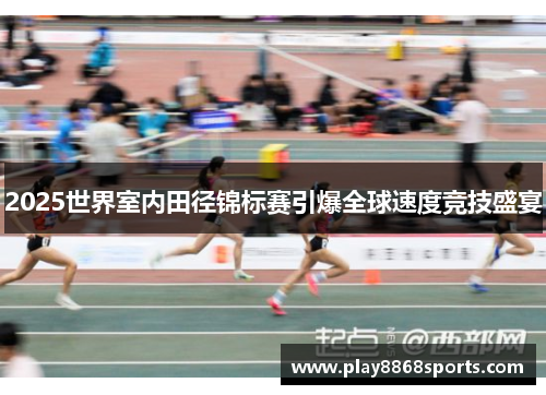 2025世界室内田径锦标赛引爆全球速度竞技盛宴