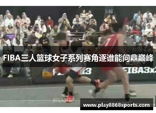 FIBA三人篮球女子系列赛角逐谁能问鼎巅峰